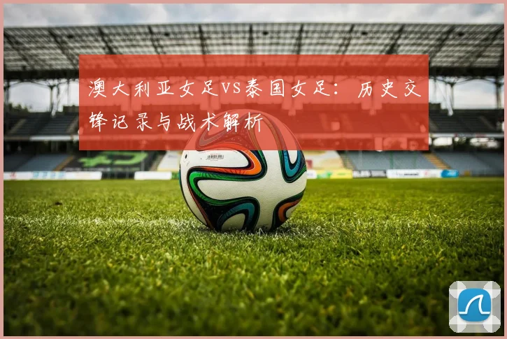 澳大利亚女足vs泰国女足：历史交锋记录与战术解析