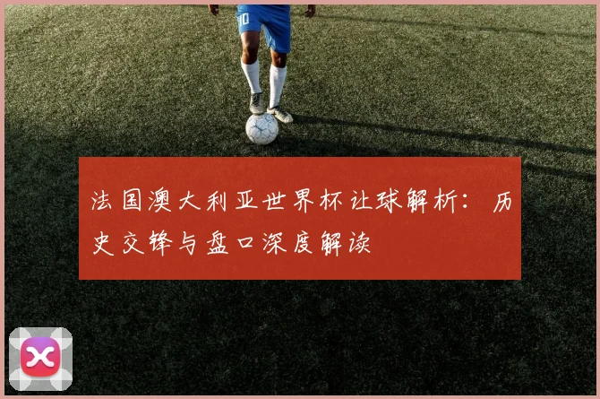法国澳大利亚世界杯让球解析：历史交锋与盘口深度解读