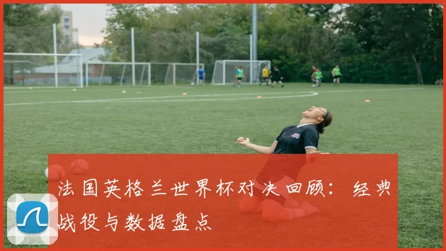 法国英格兰世界杯对决回顾：经典战役与数据盘点