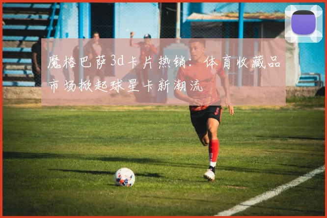 魔格巴萨3d卡片热销：体育收藏品市场掀起球星卡新潮流