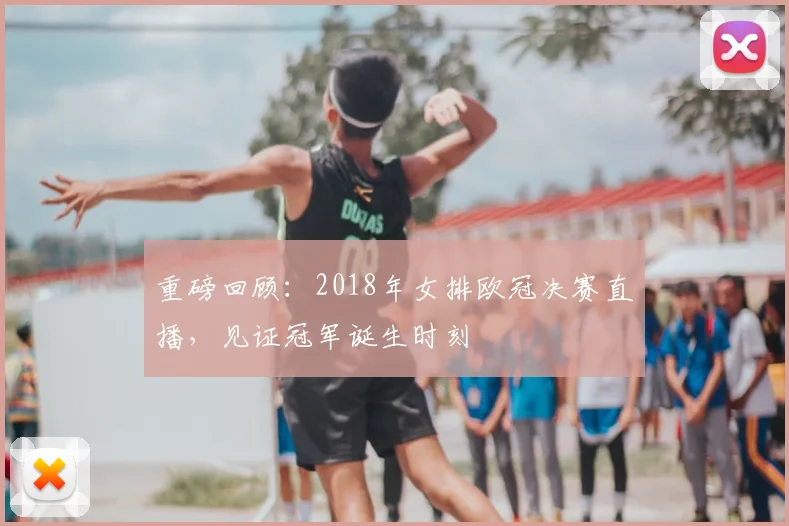 重磅回顾：2018年女排欧冠决赛直播，见证冠军诞生时刻