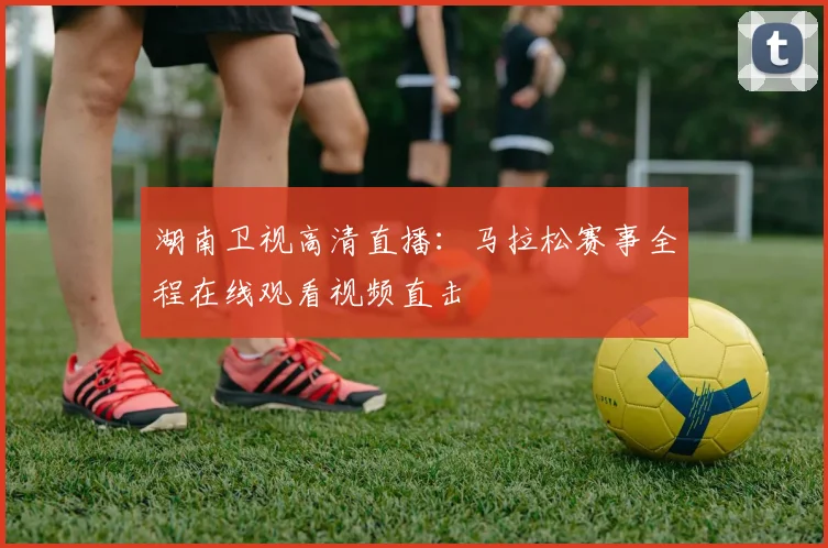 湖南卫视高清直播:马拉松赛事全程在线观看视频直击