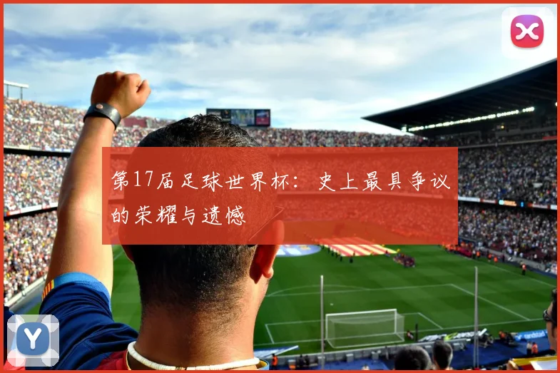 第17届足球世界杯:史上最具争议的荣耀与遗憾