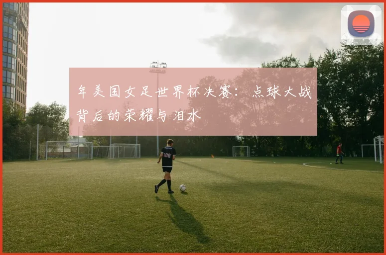 年美国女足世界杯决赛：点球大战背后的荣耀与泪水