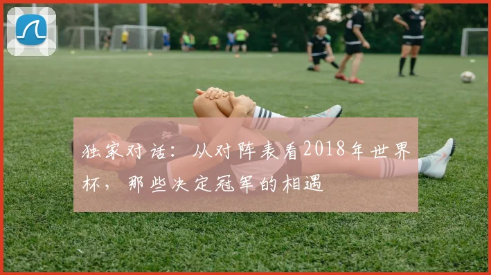 独家对话：从对阵表看2018年世界杯，那些决定冠军的相遇
