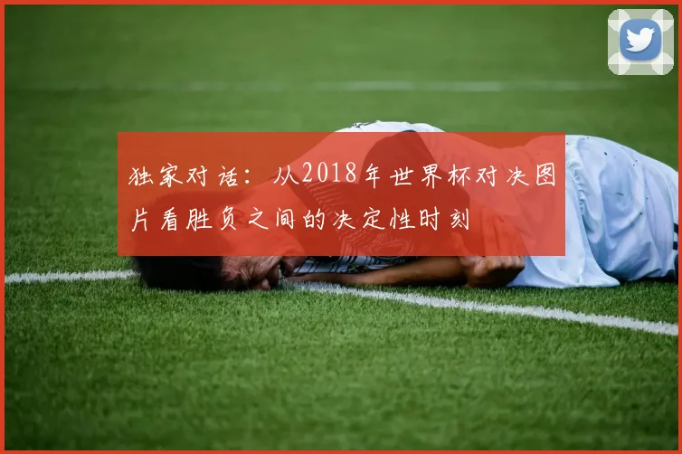 独家对话：从2018年世界杯对决图片看胜负之间的决定性时刻