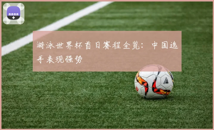 游泳世界杯首日赛程全览：中国选手表现强势