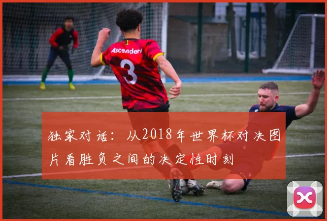独家对话：从2018年世界杯对决图片看胜负之间的决定性时刻