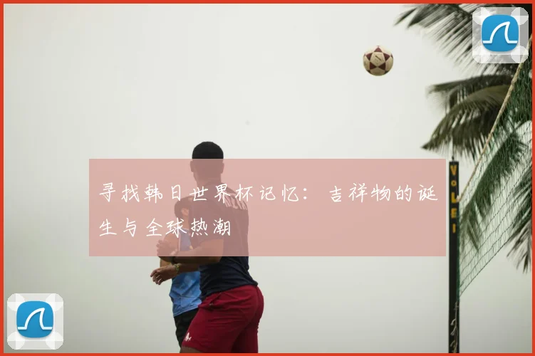寻找韩日世界杯记忆:吉祥物的诞生与全球热潮
