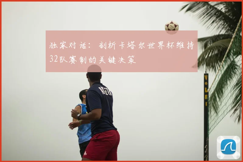 独家对话：剖析卡塔尔世界杯维持32队赛制的关键决策