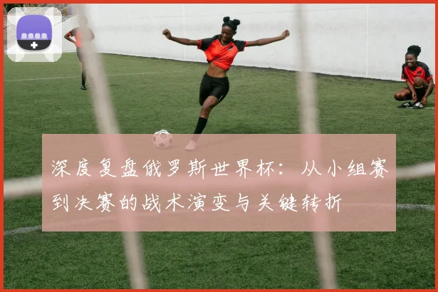 深度复盘俄罗斯世界杯：从小组赛到决赛的战术演变与关键转折