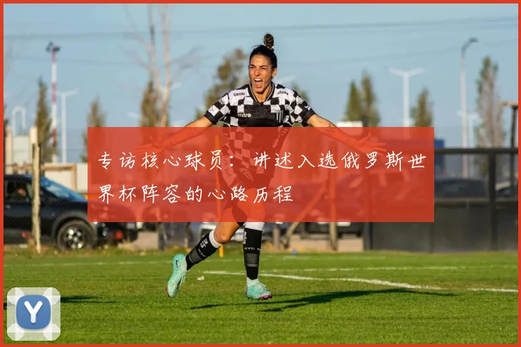专访核心球员：讲述入选俄罗斯世界杯阵容的心路历程
