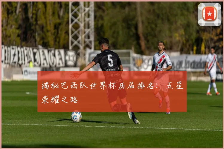 揭秘巴西队世界杯历届排名：五星荣耀之路