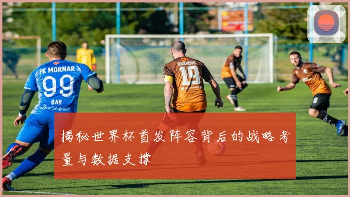 揭秘世界杯首发阵容背后的战略考量与数据支撑