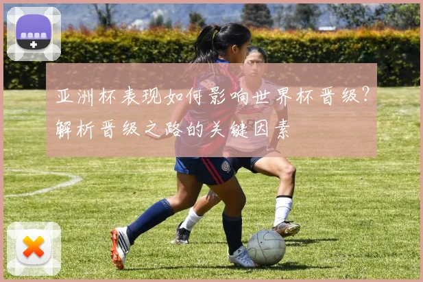 亚洲杯表现如何影响世界杯晋级？解析晋级之路的关键因素